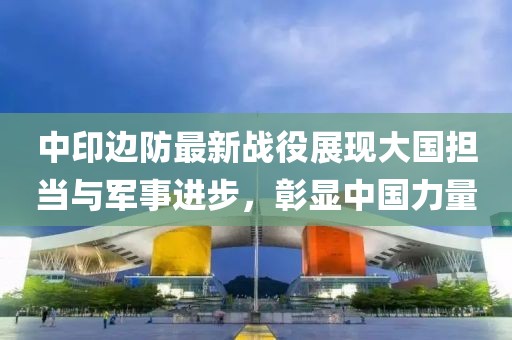 中印边防最新战役展现大国担当与军事进步，彰显中国力量