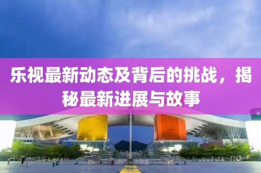 乐视最新动态及背后的挑战，揭秘最新进展与故事