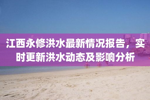 江西永修洪水最新情况报告，实时更新洪水动态及影响分析