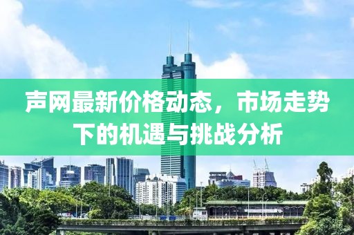 声网最新价格动态，市场走势下的机遇与挑战分析