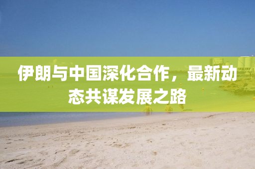 伊朗与中国深化合作，最新动态共谋发展之路