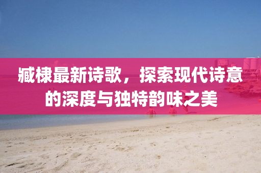 臧棣最新诗歌，探索现代诗意的深度与独特韵味之美