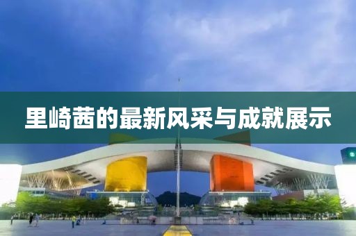 里崎茜的最新风采与成就展示