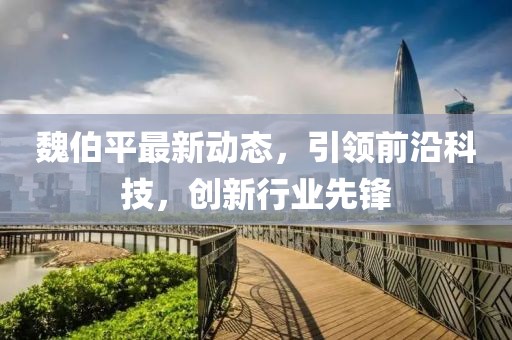 魏伯平最新动态，引领前沿科技，创新行业先锋