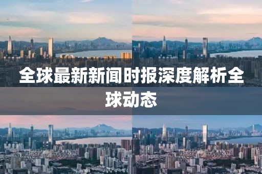 全球最新新闻时报深度解析全球动态