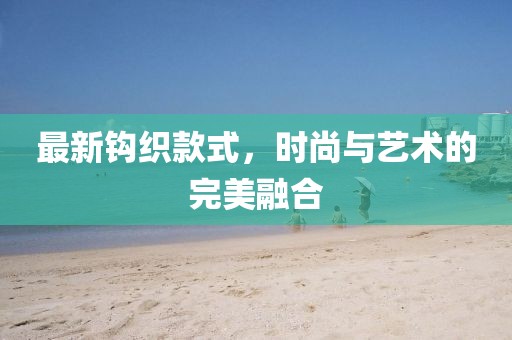 最新钩织款式，时尚与艺术的完美融合