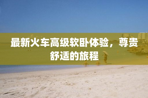 最新火车高级软卧体验，尊贵舒适的旅程