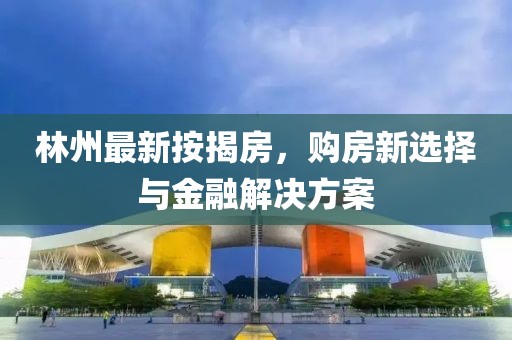 林州最新按揭房，购房新选择与金融解决方案