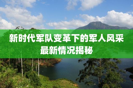新时代军队变革下的军人风采最新情况揭秘