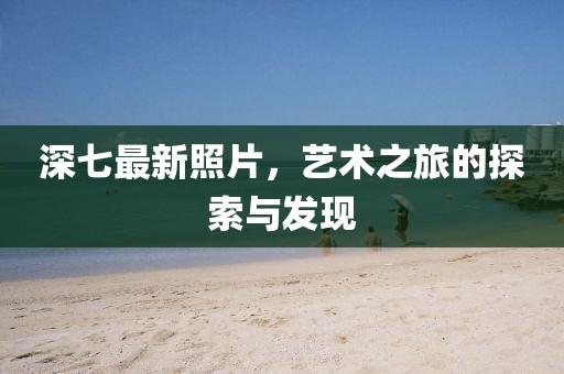 深七最新照片，艺术之旅的探索与发现