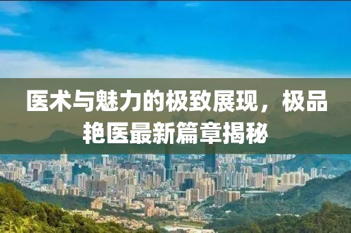 医术与魅力的极致展现，极品艳医最新篇章揭秘
