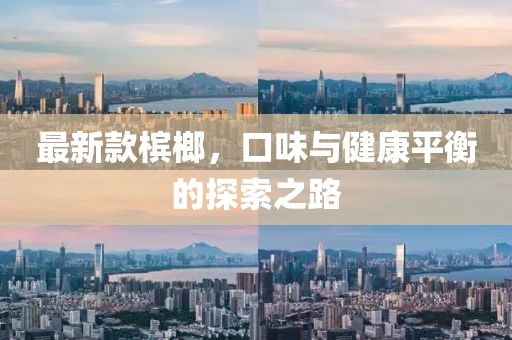 最新款槟榔，口味与健康平衡的探索之路
