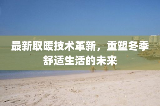 最新取暖技术革新，重塑冬季舒适生活的未来