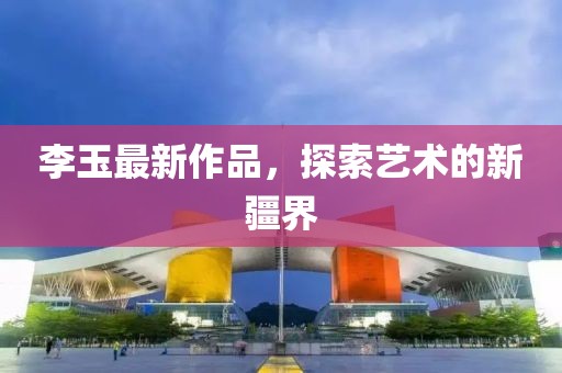李玉最新作品，探索艺术的新疆界