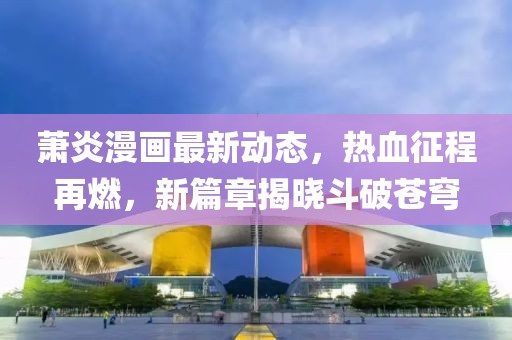 萧炎漫画最新动态，热血征程再燃，新篇章揭晓斗破苍穹