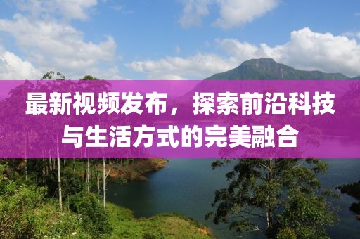 最新视频发布，探索前沿科技与生活方式的完美融合