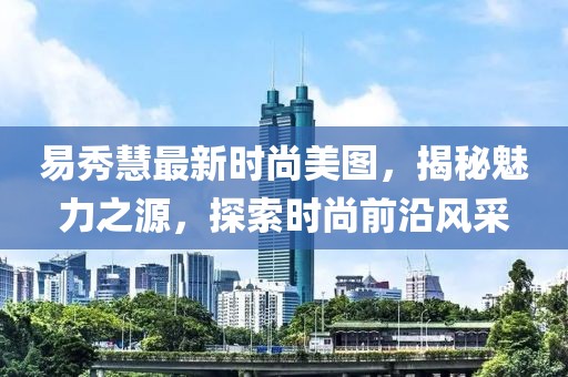 易秀慧最新时尚美图，揭秘魅力之源，探索时尚前沿风采
