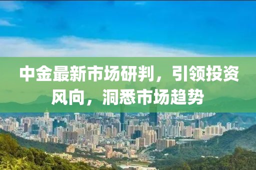 中金最新市场研判，引领投资风向，洞悉市场趋势