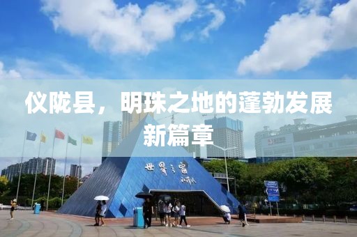 仪陇县，明珠之地的蓬勃发展新篇章
