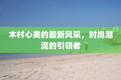 木村心美的最新风采，时尚潮流的引领者