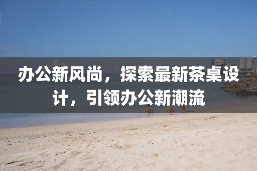 办公新风尚，探索最新茶桌设计，引领办公新潮流