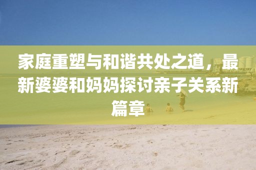 家庭重塑与和谐共处之道，最新婆婆和妈妈探讨亲子关系新篇章