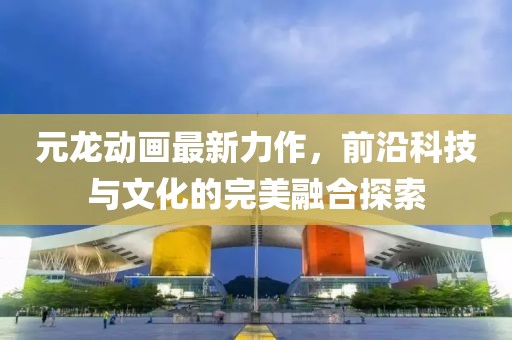 元龙动画最新力作，前沿科技与文化的完美融合探索