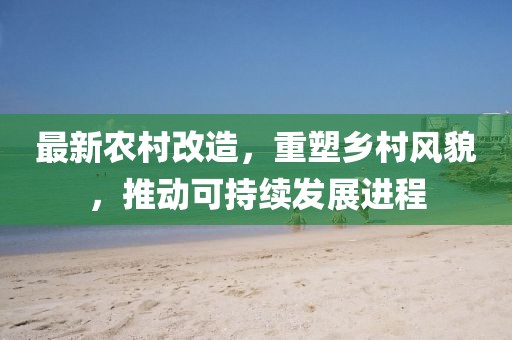 最新农村改造，重塑乡村风貌，推动可持续发展进程