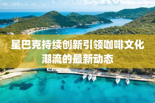 星巴克持续创新引领咖啡文化潮流的最新动态