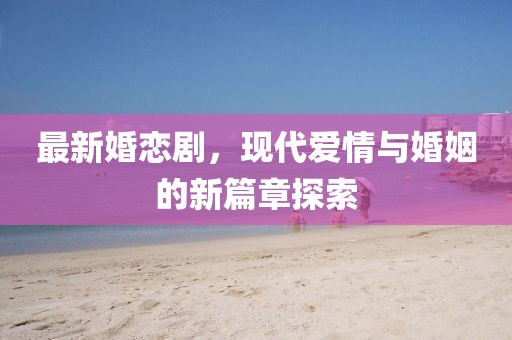 最新婚恋剧，现代爱情与婚姻的新篇章探索