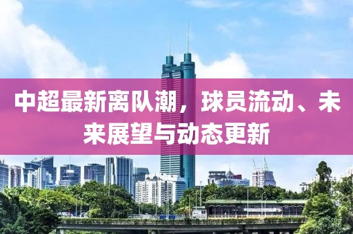 中超最新离队潮，球员流动、未来展望与动态更新