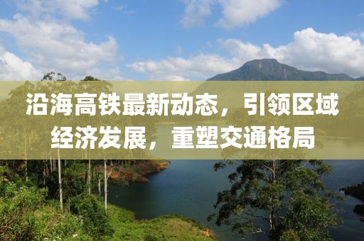 沿海高铁最新动态，引领区域经济发展，重塑交通格局