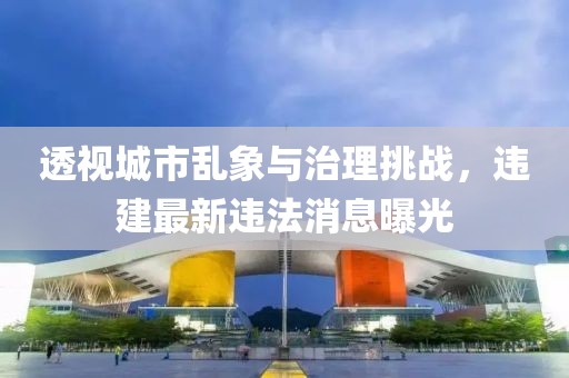 透视城市乱象与治理挑战，违建最新违法消息曝光