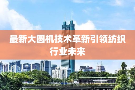 最新大圆机技术革新引领纺织行业未来