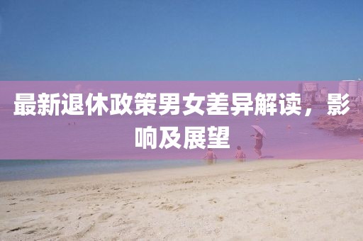 最新退休政策男女差异解读，影响及展望