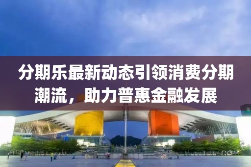 分期乐最新动态引领消费分期潮流，助力普惠金融发展