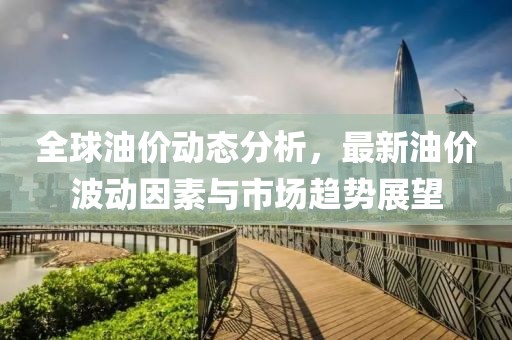 全球油价动态分析，最新油价波动因素与市场趋势展望