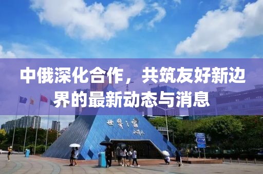 中俄深化合作，共筑友好新边界的最新动态与消息