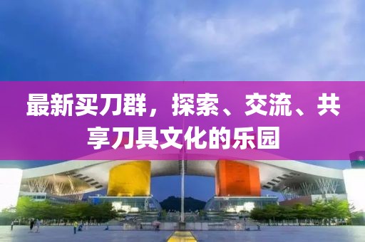 最新买刀群，探索、交流、共享刀具文化的乐园