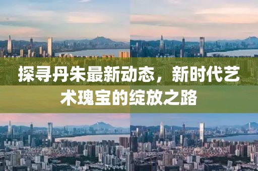 探寻丹朱最新动态，新时代艺术瑰宝的绽放之路