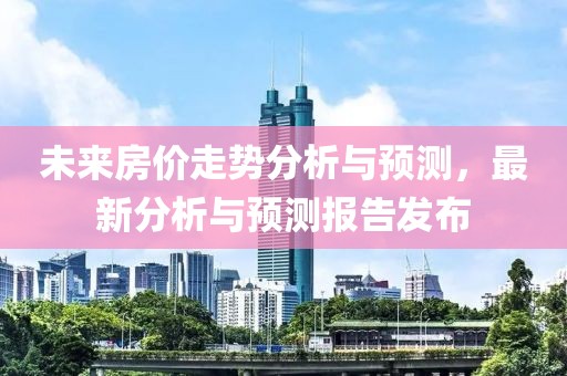 未来房价走势分析与预测，最新分析与预测报告发布