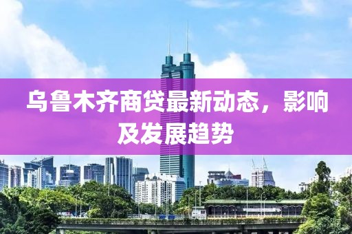 乌鲁木齐商贷最新动态，影响及发展趋势