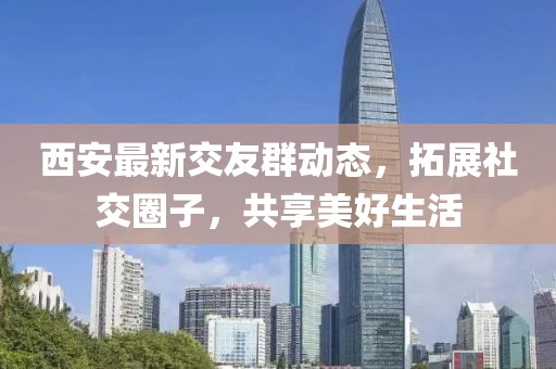 西安最新交友群动态，拓展社交圈子，共享美好生活