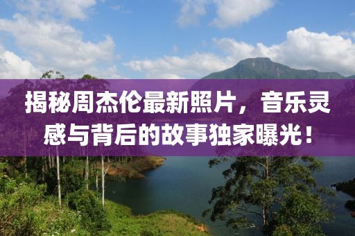 揭秘周杰伦最新照片，音乐灵感与背后的故事独家曝光！