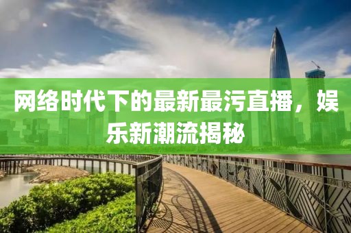 网络时代下的最新最污直播，娱乐新潮流揭秘