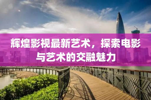 辉煌影视最新艺术，探索电影与艺术的交融魅力
