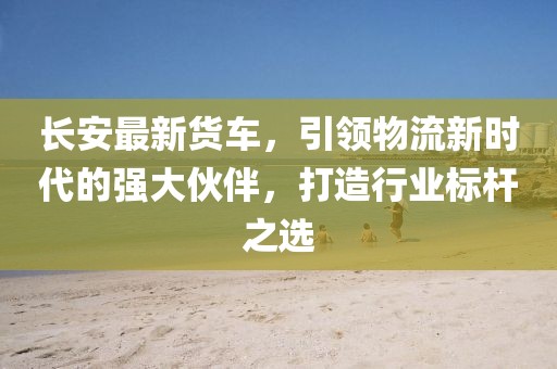长安最新货车，引领物流新时代的强大伙伴，打造行业标杆之选