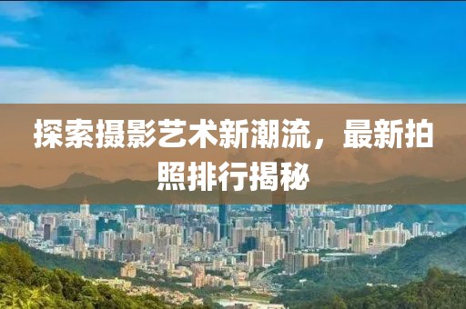 探索摄影艺术新潮流，最新拍照排行揭秘