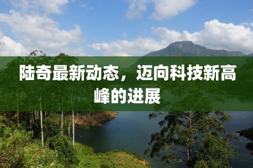陆奇最新动态，迈向科技新高峰的进展