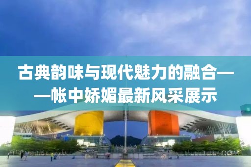古典韵味与现代魅力的融合——帐中娇媚最新风采展示